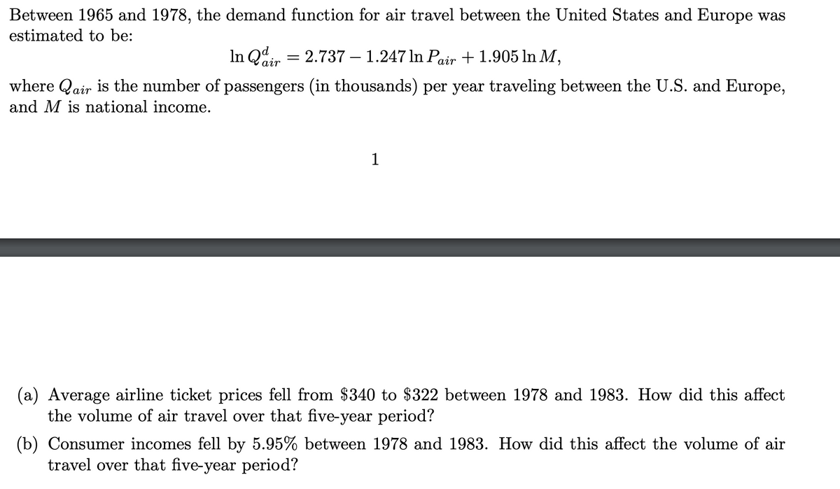 Between 1965 and 1978, the demand function for air travel between the United States and Europe was
estimated to be:
In Qd
2.737 1.247 ln Pair +1.905 In M,
where Qair is the number of passengers (in thousands) per year traveling between the U.S. and Europe,
and M is national income.
air
1
(a) Average airline ticket prices fell from $340 to $322 between 1978 and 1983. How did this affect
the volume of air travel over that five-year period?
(b) Consumer incomes fell by 5.95% between 1978 and 1983. How did this affect the volume of air
travel over that five-year period?