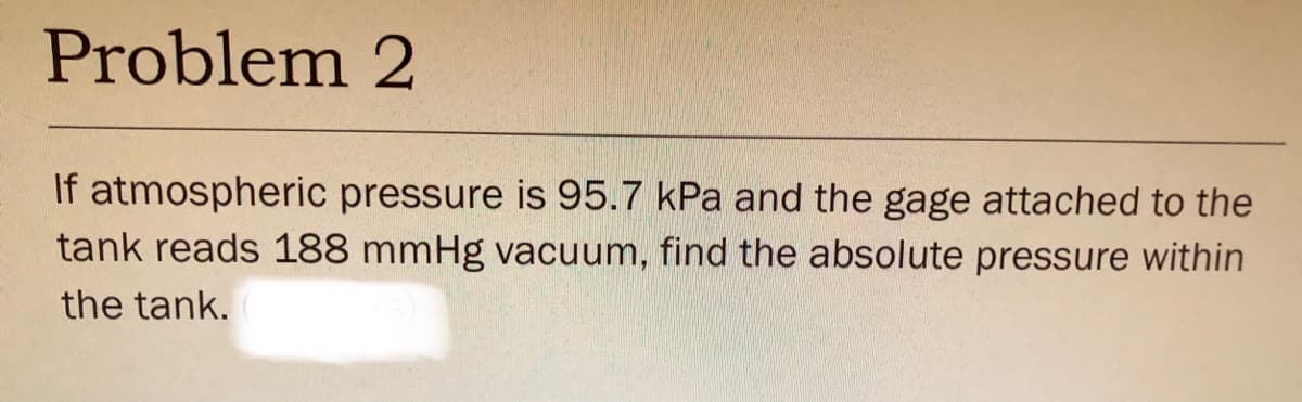 Problem 2
If atmospheric pressure is 95.7 kPa and the gage attached to the
tank reads 188 mmHg vacuum, find the absolute pressure within
the tank.
