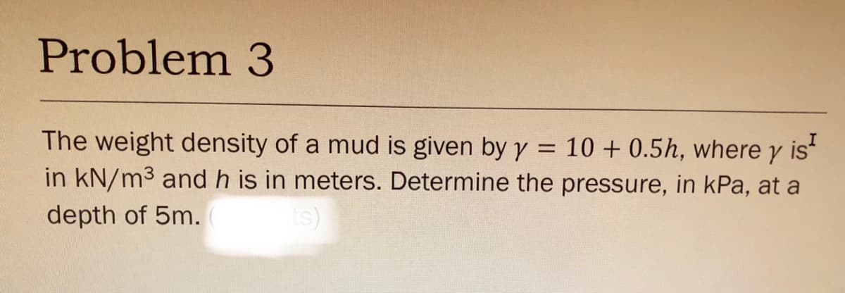Problem 3
The weight density of a mud is given by y = 10 + 0.5h, where y is
in kN/m3 and h is in meters. Determine the pressure, in kPa, at a
depth of 5m.

