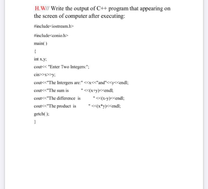 H.W// Write the output of C++ program that appearing on
the screen of computer after executing:
#include<iostream.h>
#include<conio.h>
main( )
int x.y;
cout<< "Enter Two Integers:";
cin>>x>>y;
cout<<"The Intergers are:" <<x<<"and"<<y<<endl;
cout<<"The sum is
"<(x+y)<<endl;
cout<<"The difference is
"<<(x-y)<<endl;
cout<<"The product is
"<<(x*y)<<endl;
getch( );
}
