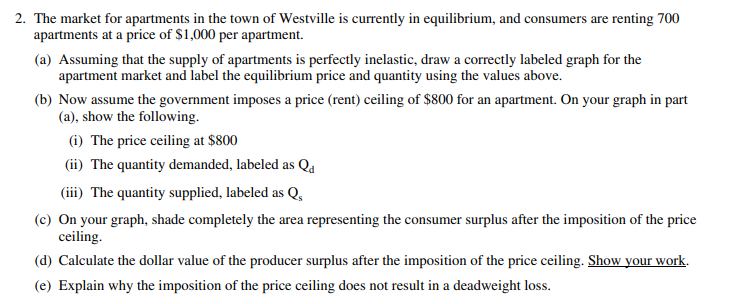 2. The market for apartments in the town of Westville is currently in equilibrium, and consumers are renting 700
apartments at a price of $1,000 per apartment.
(a) Assuming that the supply of apartments is perfectly inelastic, draw a correctly labeled graph for the
apartment market and label the equilibrium price and quantity using the values above.
(b) Now assume the government imposes a price (rent) ceiling of $800 for an apartment. On your graph in part
(a), show the following.
(i) The price ceiling at $800
(ii) The quantity demanded, labeled as Qa
(iii) The quantity supplied, labeled as Q,
(c) On your graph, shade completely the area representing the consumer surplus after the imposition of the price
ceiling.
(d) Calculate the dollar value of the producer surplus after the imposition of the price ceiling. Show your work.
(e) Explain why the imposition of the price ceiling does not result in a deadweight loss.
