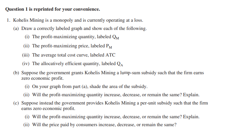 Question 1 is reprinted for your convenience.
1. Kohelis Mining is a monopoly and is currently operating at a loss.
(a) Draw a correctly labeled graph and show each of the following.
(i) The profit-maximizing quantity, labeled QM
(ii) The profit-maximizing price, labeled PM
(iii) The average total cost curve, labeled ATC
(iv) The allocatively efficient quantity, labeled QA
(b) Suppose the government grants Kohelis Mining a lump-sum subsidy such that the firm
zero economic profit.
earns
(i) On your graph from part (a), shade the area of the subsidy.
(ii) Will the profit-maximizing quantity increase, decrease, or remain the same? Explain.
(c) Suppose instead the government provides Kohelis Mining a per-unit subsidy such that the firm
earns zero economic profit.
(i) Will the profit-maximizing quantity increase, decrease, or remain the same? Explain.
(ii) Will the price paid by consumers increase, decrease, or remain the same?
