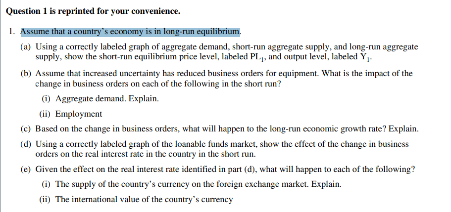 Question 1 is reprinted for your convenience.
1. Assume that a country's economy is in long-run equilibrium.
(a) Using a correctly labeled graph of aggregate demand, short-run aggregate supply, and long-run aggregate
supply, show the short-run equilibrium price level, labeled PL1, and output level, labeled Y1.
(b) Assume that increased uncertainty has reduced business orders for equipment. What is the impact of the
change in business orders on each of the following in the short run?
(i) Aggregate demand. Explain.
(ii) Employment
(c) Based on the change in business orders, what will happen to the long-run economic growth rate? Explain.
(d) Using a correctly labeled graph of the loanable funds market, show the effect of the change in business
orders on the real interest rate in the country in the short run.
(e) Given the effect on the real interest rate identified in part (d), what will happen to each of the following?
(i) The supply of the country's currency on the foreign exchange market. Explain.
(ii) The international value of the country's currency
