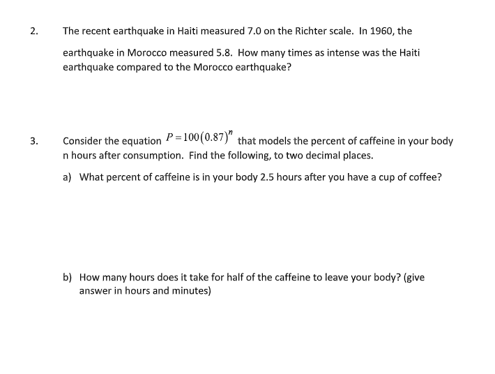 2.
The recent earthquake in Haiti measured 7.0 on the Richter scale. In 1960, the
earthquake in Morocco measured 5.8. How many times as intense was the Haiti
earthquake compared to the Morocco earthquake?
Consider the equation P=100(0.87)" that models the percent of caffeine in your body
3.
n hours after consumption. Find the following, to two decimal places.
a) What percent of caffeine is in your body 2.5 hours after you have a cup of coffee?
b) How many hours does it take for half of the caffeine to leave your body? (give
answer in hours and minutes)
