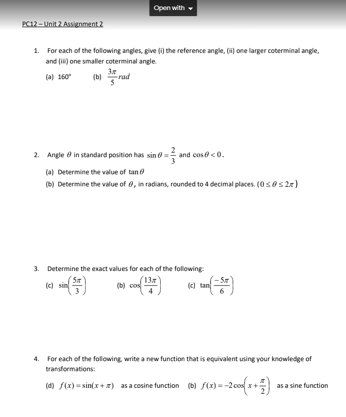 Open with
PC12 – Unit 2 Assignment 2
1. For each of the following angles, give (i) the reference angle, (ii) one larger coterminal angle,
and (iii) one smaller coterminal angle.
Зл
(a) 160°
(b)
-rad
5
2
and cos 0 < 0.
3
2. Angle 0 in standard position has sin 0 =
(a) Determine the value of tan e
(b) Determine the value of 0, in radians, rounded to 4 decimal places. (0<0<2a)
3. Determine the exact values for each of the following:
( 5x°
(c) sin
3
13л
(b) cos
5л
(c) tan
4. For each of the following, write a new function that is equivalent using your knowledge of
transformations:
(d) f(x)= sin(x+7) as a cosine function (b) f(x) =-2 cos x+-
as a sine function
