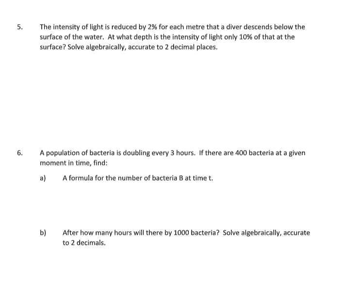 The intensity of light is reduced by 2% for each metre that a diver descends below the
surface of the water. At what depth is the intensity of light only 10% of that at the
surface? Solve algebraically, accurate to 2 decimal places.
5.
6.
A population of bacteria is doubling every 3 hours. If there are 400 bacteria at a given
moment in time, find:
a)
A formula for the number of bacteria B at tìme t.
b)
After how many hours will there by 1000 bacteria? Solve algebraically, accurate
to 2 decimals.
