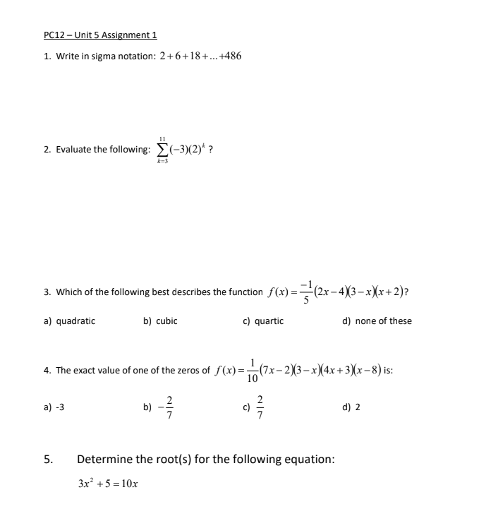 PC12 – Unit 5 Assignment 1
1. Write in sigma notation: 2+6+18+..+486
11
2. Evaluate the following: E(-3)(2)* ?
k=3
3. Which of the following best describes the function f(x) =(2x- 4)(3– x)(x+2)?
a) quadratic
b) cubic
c) quartic
d) none of these
1
4. The exact value of one of the zeros of f (x) =(7x- 2)(3–x)(4x+3)(x– 8) is:
10
2
a) -3
c)
d) 2
7
Determine the root(s) for the following equation:
3x +5 = 10x
5.
