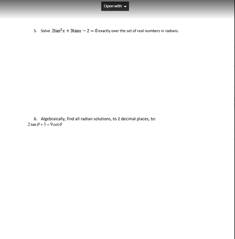 Open with
5. Solve 2tan?x + 3tanx – 2 = 0 exactly over the set of real numbers in radians.
6. Algebraically, find all radian solutions, to 2 decimal places, to:
2 tan 0 +3 =9 cot 0
