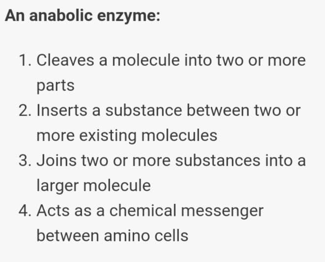 An anabolic enzyme:
1. Cleaves a molecule into two or more
parts
2. Inserts a substance between two or
more existing molecules
3. Joins two or more substances into a
larger molecule
4. Acts as a chemical messenger
between amino cells
