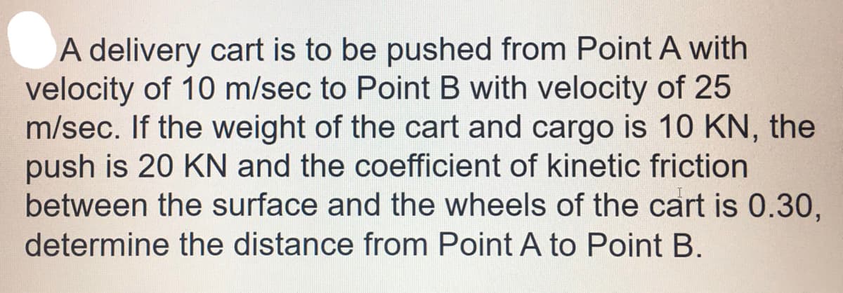 A delivery cart is to be pushed from Point A with
velocity of 10 m/sec to Point B with velocity of 25
m/sec. If the weight of the cart and cargo is 10 KN, the
push is 20 KN and the coefficient of kinetic friction
between the surface and the wheels of the cart is 0.30,
determine the distance from Point A to Point B.
