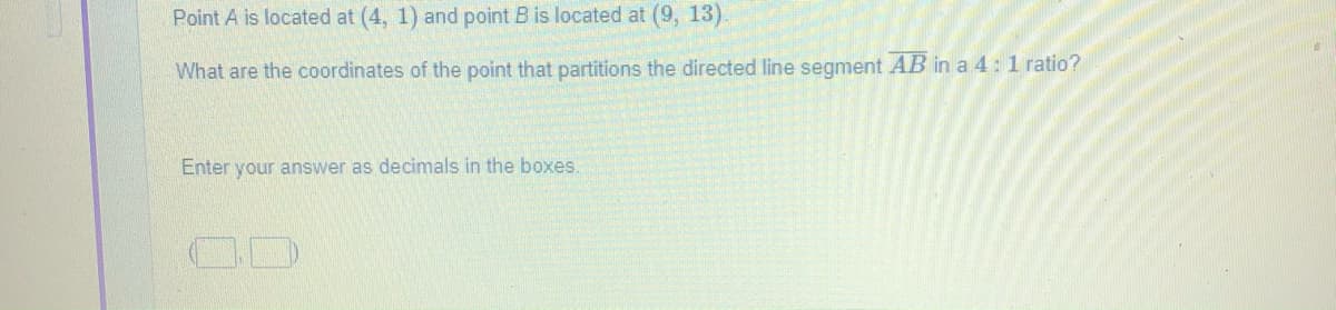 Point A is located at (4, 1) and point B is located at (9, 13).
What are the coordinates of the point that partitions the directed line segment AB in a 4: 1 ratio?
Enter your answer as decimals in the boxes.
