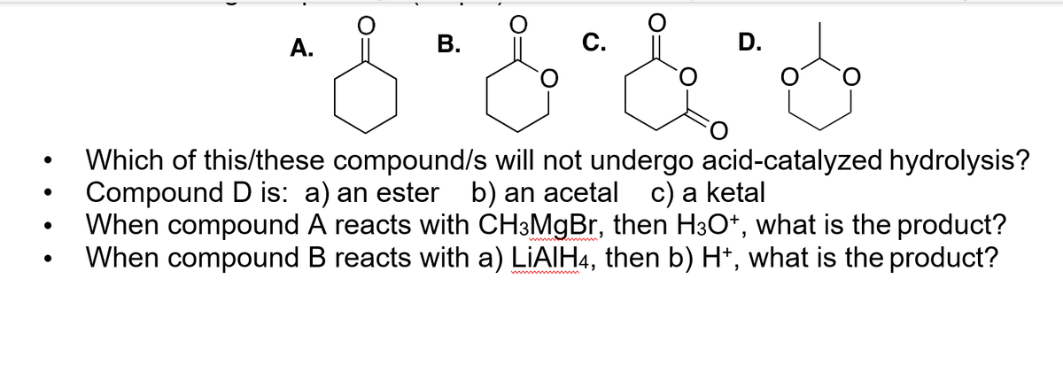 А.
В.
С.
D.
Which of this/these compound/s will not undergo acid-catalyzed hydrolysis?
Compound D is: a) an ester b) an acetal c) a ketal
When compound A reacts with CH3MGBR, then H3O*, what is the product?
When compound B reacts with a) LIAIH4, then b) H*, what is the product?
