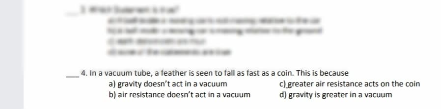 4. In a vacuum tube, a feather is seen to fall as fast as a coin. This is because
a) gravity doesn't act in a vacuum
b) air resistance doesn't act in a vacuum
c) greater air resistance acts on the coin
d) gravity is greater in a vacuum
