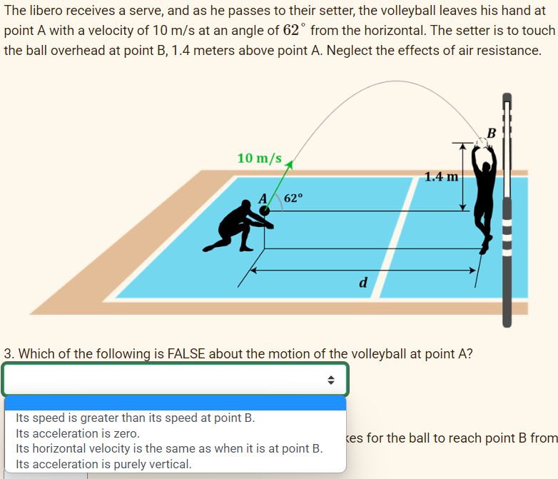 The libero receives a serve, and as he passes to their setter, the volleyball leaves his hand at
point A with a velocity of 10 m/s at an angle of 62° from the horizontal. The setter is to touch
the ball overhead at point B, 1.4 meters above point A. Neglect the effects of air resistance.
10 m/s
62⁰
Its speed is greater than its speed at point B.
Its acceleration is zero.
d
3. Which of the following is FALSE about the motion of the volleyball at point A?
Its horizontal velocity is the same as when it is at point B.
Its acceleration is purely vertical.
1.4 m
B
kes for the ball to reach point B from