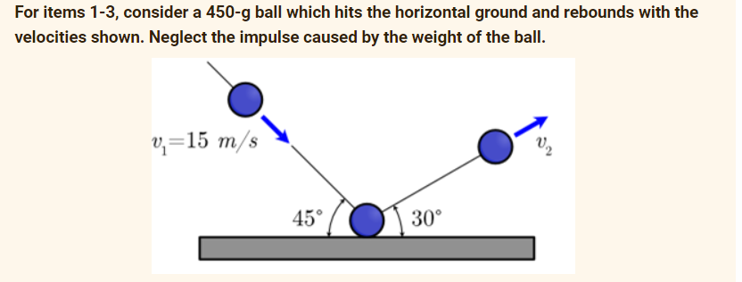 For items 1-3, consider a 450-g ball which hits the horizontal ground and rebounds with the
velocities shown. Neglect the impulse caused by the weight of the ball.
v₁=15 m/s
45°
30⁰°
