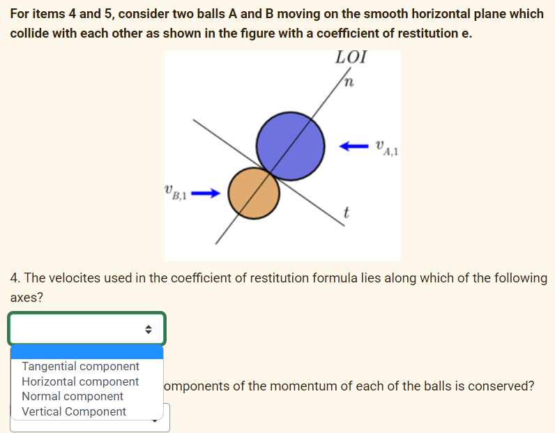 For items 4 and 5, consider two balls A and B moving on the smooth horizontal plane which
collide with each other as shown in the figure with a coefficient of restitution e.
LOI
B,1
Tangential component
Horizontal component
Normal component
Vertical Component
t
A,1
4. The velocites used in the coefficient of restitution formula lies along which of the following
axes?
omponents of the momentum of each of the balls is conserved?