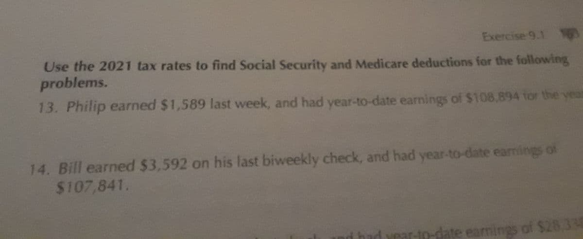 Exercise 9.1 163
Use the 2021 tax rates to find Social Security and Medicare deductions for the following
problems.
13. Philip earned $1,589 last week, and had year-to-date earnings of $108,894 for the year
14. Bill earned $3,592 on his last biweekly check, and had year-to-date earnings of
$107,841.
r-to-date earnings of $28,338