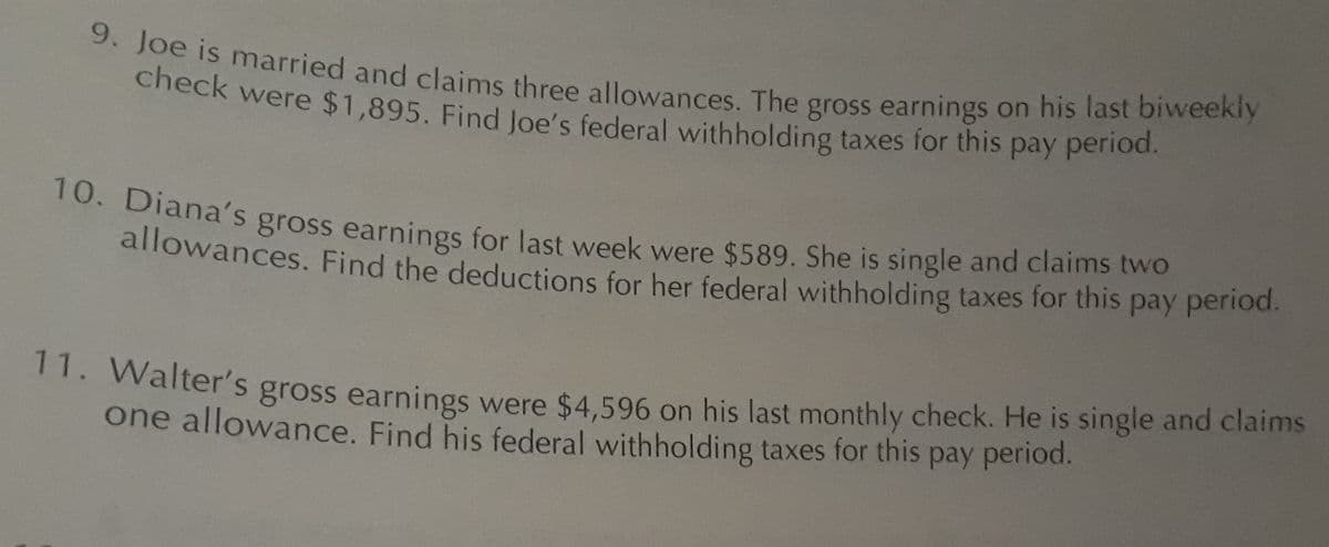 9. Joe is married and claims three allowances. The gross earnings on his last biweekly
check were $1,895. Find Joe's federal withholding taxes for this pay period.
10. Diana's gross earnings for last week were $589. She is single and claims two
allowances. Find the deductions for her federal withholding taxes for this pay period.
11. Walter's gross earnings were $4,596 on his last monthly check. He is single and claims
one allowance. Find his federal withholding taxes for this pay period.