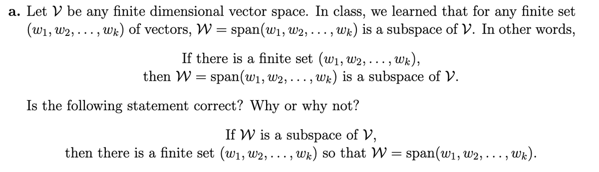 a. Let V be any finite dimensional vector space. In class, we learned that for any finite set
(w1, w2, ... , Wk) of vectors, W = span(w1, w2, .
Wk) is a subspace of V. In other words,
... )
If there is a finite set (w1, w2, . .. , Wk),
then W = span(w1, w2, .
Wk) is a subspace of V.
...
Is the following statement correct? Why or why not?
If W is a subspace of V,
then there is a finite set (w1, W2, -
Wk) so that W = span(w1, w2,
Wk).
