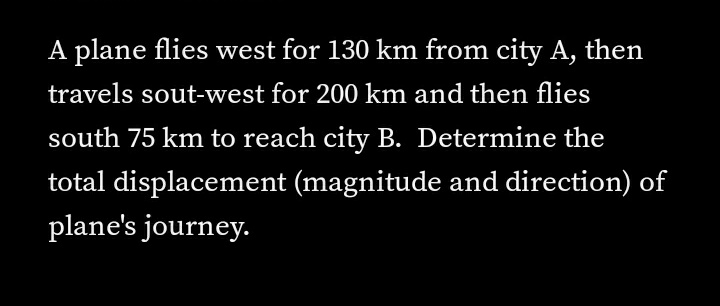 A plane flies west for 130 km from city A, then
travels sout-west for 200 km and then flies
south 75 km to reach city B. Determine the
total displacement (magnitude and direction) of
plane's journey.
