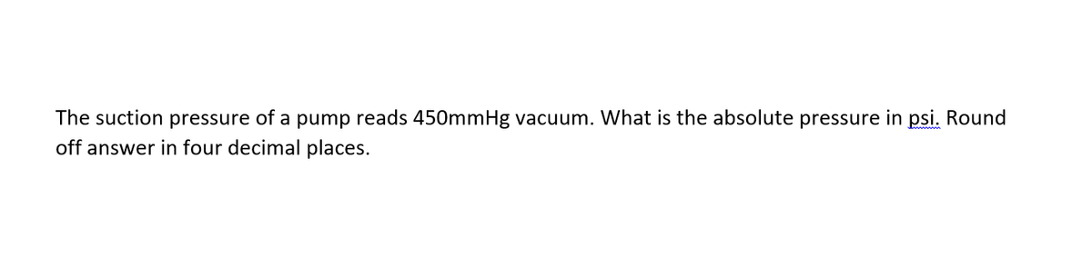 The suction pressure of a pump reads 450mmHg vacuum. What is the absolute pressure in psi. Round
off answer in four decimal places.

