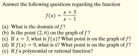 Answer the following questions regarding the function
x + 5
f(x) =
x - 1
(a) What is the domain of f?
(b) Is the point (2, 6) on the graph of f?
(c) If x = 3, what is f(x)? What point is on the graph of f?
(d) If f(x) = 9, what is x? What point is on the graph of f?
(e) If fa polynomial or rational function?
