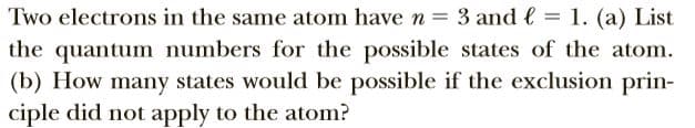 Two electrons in the same atom have n = 3 and l = 1. (a) List
the quantum numbers for the possible states of the atom.
(b) How many states would be possible if the exclusion prin-
ciple did not apply to the atom?
