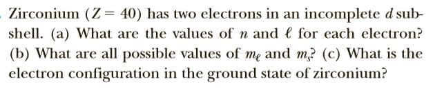Zirconium (Z= 40) has two electrons in an incomplete d sub-
shell. (a) What are the values of n and e for each electron?
(b) What are all possible values of me and m? (c) What is the
electron configuration in the ground state of zirconium?
