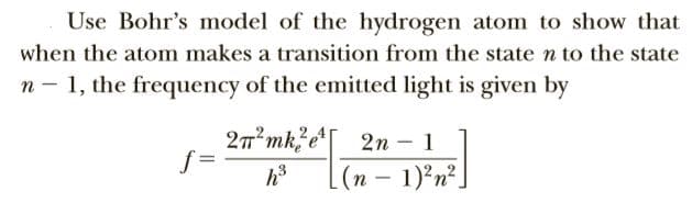 Use Bohr's model of the hydrogen atom to show that
when the atom makes a transition from the state n to the state
n - 1, the frequency of the emitted light is given by
2т*mk?e
2n – 1
h3
(n – 1)²n²_
