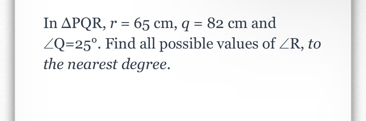 In APQR, r = 65 cm, q = 82 cm and
ZQ=25°. Find all possible values of ZR, to
the nearest degree.