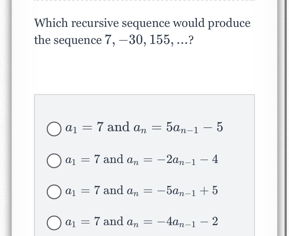 Which recursive sequence would produce
the sequence 7, -30, 155, ...?
Oa₁ = 7 and an = = 5an-1 - 5
Oa₁ = 7 and an =
a1
a₁ = 7 and an
O a1
=
a₁ = 7
-2an-1-4
-5an-1 +5
and
7 and an = -4an-1-2