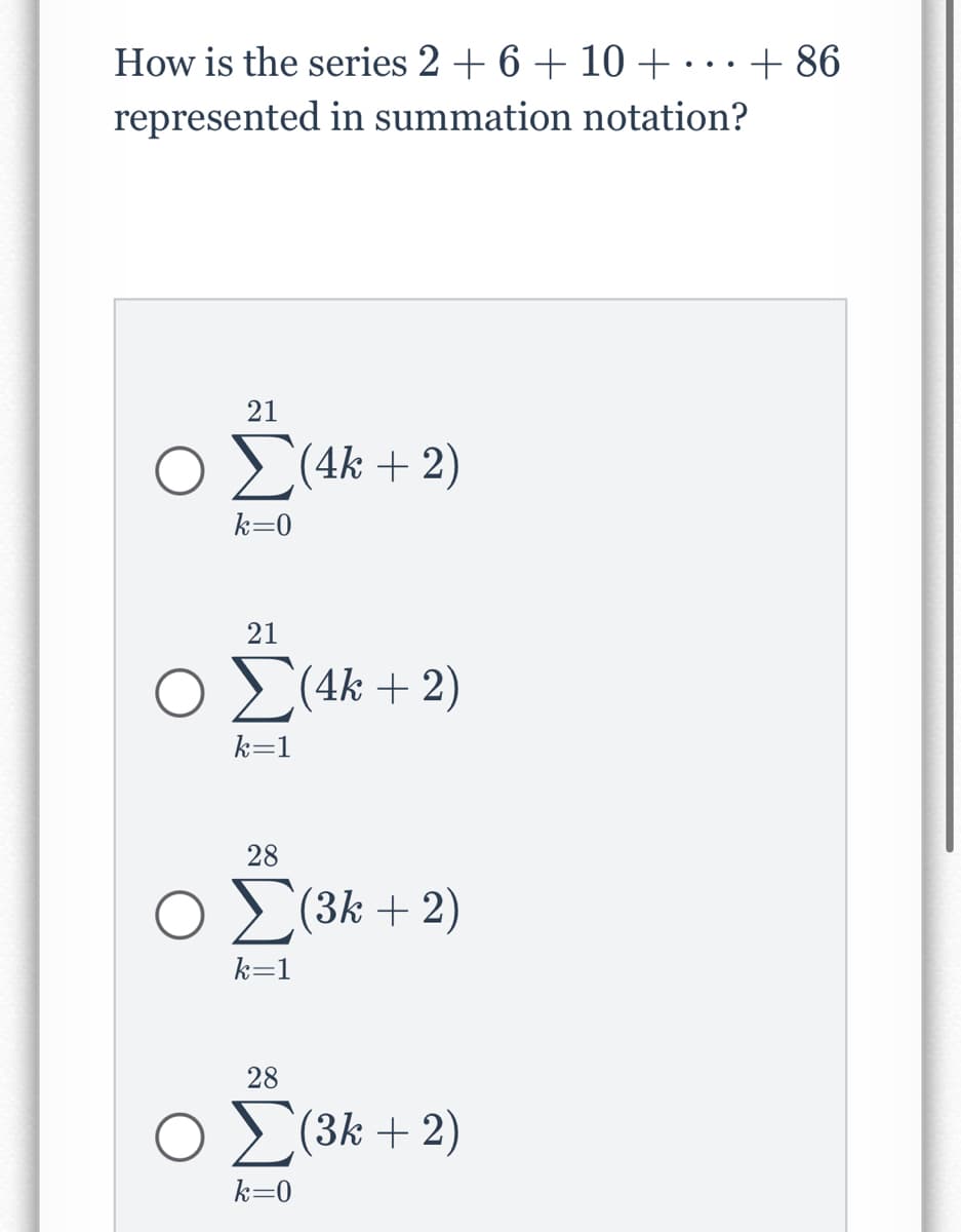 How is the series 2 + 6 + 10 + … + 86
represented in summation notation?
21
ΟΣ(4k + 2)
k=0
Ο
21
Σ(4k + 2)
k=1
28
Σ(3k + 2)
k=1
28
Σ(3k + 2)
k=0