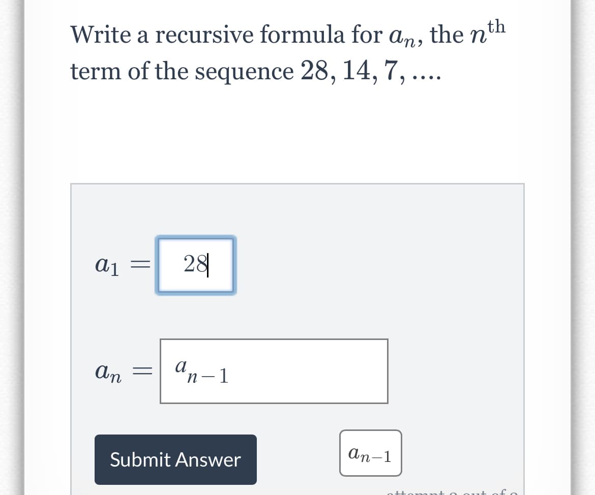 Write a recursive formula for
an,
term of the sequence 28, 14, 7, ....
a1
an
=
=
28
an-1
Submit Answer
an-1
th
the n