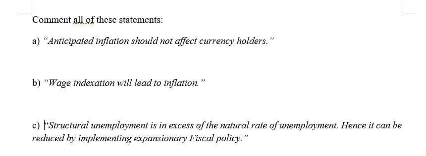 Comment all of these statements:
a) "Anticipated inflation should not affect currency holders."
b) "Wage indexation will lead to inflation."
c) F'Structural unemployment is in excess of the natural rate of unemployment. Hence it can be
reduced by implementing expansionary Fiscal policy. "

