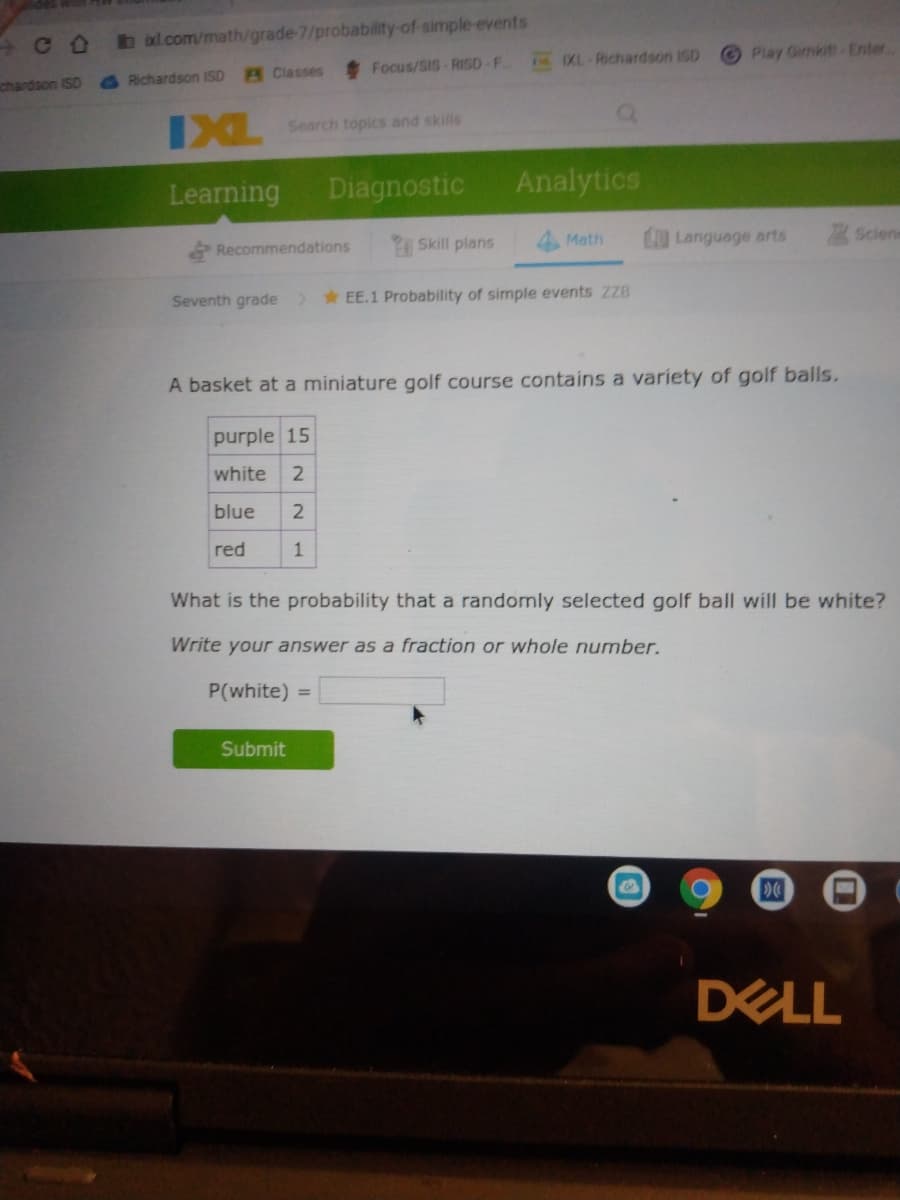 b ixl.com/math/grade-7/probability-of-simple events
Focus/SIS-RISD F
N XL Richardson 1SD
Play Gimkit Enter
chardson ISD
Richardson ISD
Classes
IXL
Search topics and skills
Learning
Diagnostic
Analytics
Recommendations
Skill plans
Math
O Language arts
Sciene
Seventh grade
> EE.1 Probability of simple events ZZB
A basket at a miniature golf course contains a variety of golf balls.
purple 15
white
2
blue
red
1
What is the probability that a randomly selected golf ball will be white?
Write your answer as a fraction or whole number.
P(white) =
Submit
DELL
