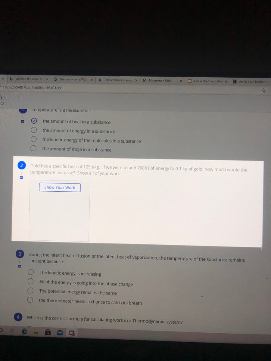 b Which is the correct fo X
V Thermodynamic Work x
b Temperature is a meas X
O Momentum Quiz
O Emilio Martinez - Wee
H Aeries | San Benito Hi
matives/60419765d9bb50dc16a01ced
10
Temperature is a measure or:
the amount of heat in a substance
the amount of energy in a substance
the kinetic energy of the molecules in a substance
the amount of mojo in a substance
Gold has a specific heat of 129 J/kg. If we were to add 2000J of energy to 0.1 kg of gold, how much would the
temperature increase? Show all of your work
2
Show Your Work
3
During the latent heat of fusion or the latent heat of vaporization, the temperature of the substance remains
constant because:
The kinetic energy is increasing
All of the energy is going into the phase change
The potential energy remains the same
the thermometer needs a chance to catch its breath
4
Which is the correct formula for calculating work in a Thermodynamic system?
OOOO
