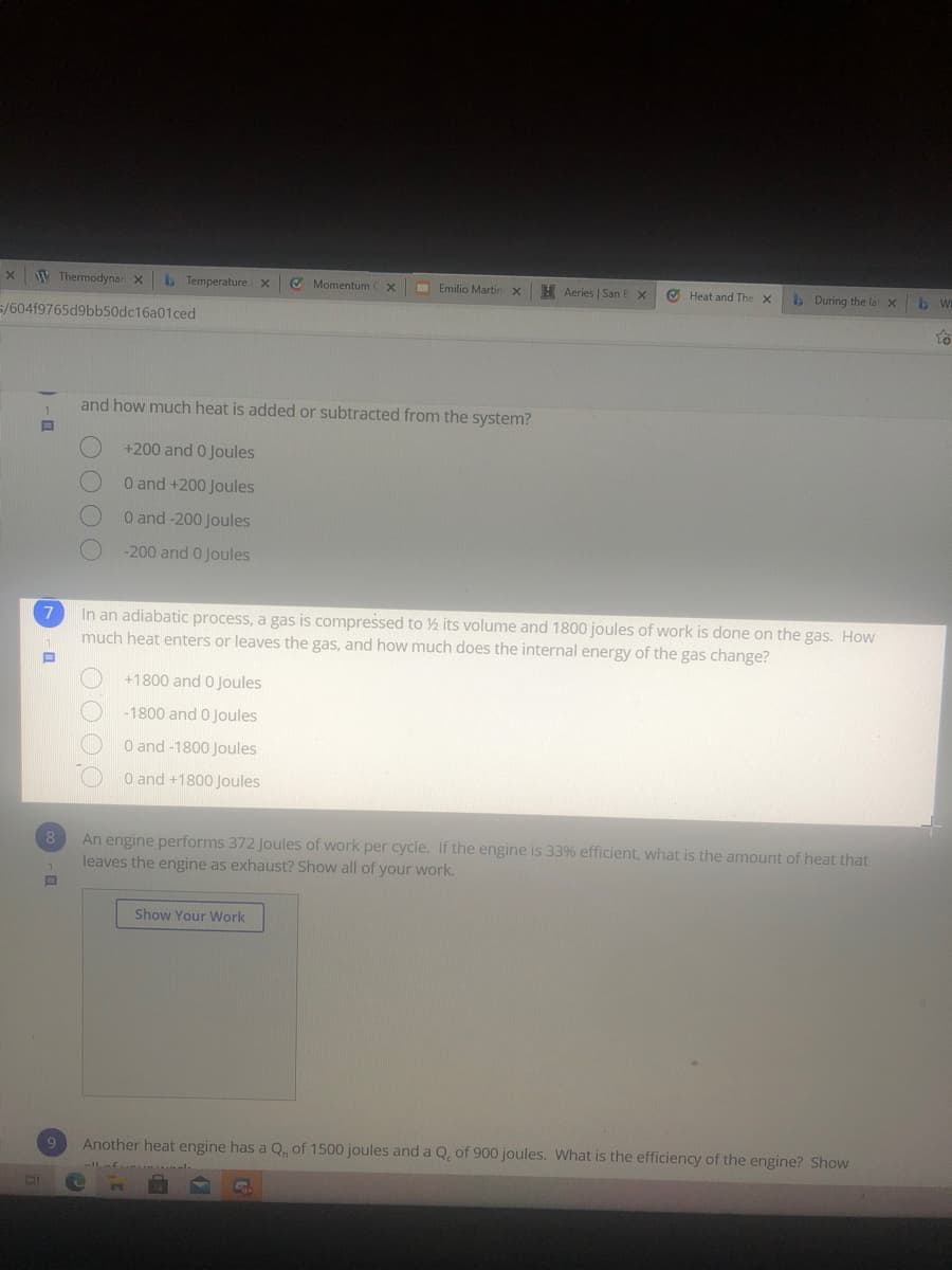 W Thermodynar x
b Temperature
O Momentum Cx
I Emilio Martin
H Aeries | San E x
O Heat and The x
b During the la X
5/604f9765d9bb50dc16a01ced
and how much heat is added or subtracted from the system?
+200 and 0 Joules
0 and +200 Joules
O and -200 Joules
-200 and 0 Joules
In an adiabatic process, a gas is compressed to ½ its volume and 1800 joules of work is done on the gas. How
much heat enters or leaves the gas, and how much does the internal energy of the gas change?
+1800 and 0 Joules
-1800 and 0 Joules
O and-1800 Joules
O and +1800 Joules
An engine performs 372 Joules of work per cycle. If the engine is 33% efficient, what is the amount of heat that
leaves the engine as exhaust? Show all of your work.
8
Show Your Work
9
Another heat engine has a Q. of 1500 joules and a Q, of 900 joules. What is the efficiency of the engine? Show
O OOO
