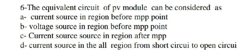 6-The equivalent circuit of pv module can be considered as
a- current source in region before mpp point
b- voltage source in region before mpp point
c- Current source source in region after mpp
d- current source in the all region from short circui to open circui
