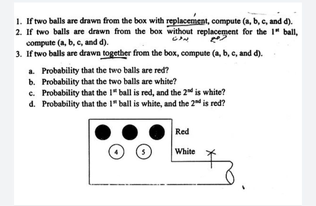 1. If two balls are drawn from the box with replacement, compute (a, b, c, and d).
2. If two balls are drawn from the box without replacement for the 1st ball,
compute (a, b, c, and d).
3. If two balls are drawn together from the box, compute (a, b, c, and d).
a.
Probability that the two balls are red?
b. Probability that the two balls are white?
c. Probability that the 1st ball is red, and the 2nd is white?
d. Probability that the 1st ball is white, and the 2nd is red?
Red
White
تمع