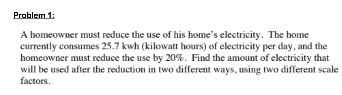 Problem 1:
A homeowner must reduce the use of his home's electricity. The home
currently consumes 25.7 kwh (kilowatt hours) of electricity per day, and the
homeowner must reduce the use by 20%. Find the amount of electricity that
will be used after the reduction in two different ways, using two different scale
factors.
