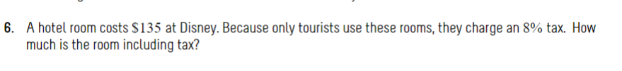 6. A hotel room costs $135 at Disney. Because only tourists use these rooms, they charge an 8% tax. How
much is the room including tax?
