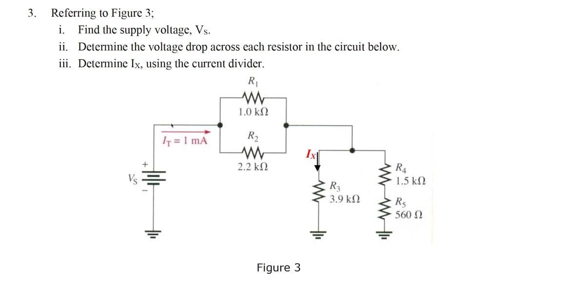 3. Referring to Figure 3;
i.
Find the supply voltage, Vs.
ii. Determine the voltage drop across each resistor in the circuit below.
iii. Determine Ix, using the current divider.
R1
1.0 kN
IT = 1 mA
R2
2.2 k2
R4
Vs =
1.5 kN
R3
3.9 kN
R5
560 N
Figure 3
