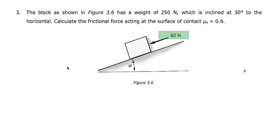 3. The block as shown in Figure 3.6 has a weight of 250 N, which is inclined at 30° to the
horizontal. Calculate the frictional force acting at the surface of contact Hs = 0.6.
60 N
F
Figure 3.6
