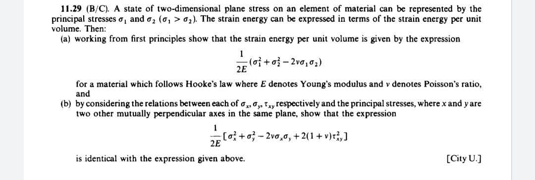 11.29 (B/C). A state of two-dimensional plane stress on an element of material can be represented by the
principal stresses o, and o, (o, > 2). The strain energy can be expressed in terms of the strain energy per unit
volume. Then:
(a) working from first principles show that the strain energy per unit volume is given by the expression
1
(o}+o}-2va, o2)
2E
for a material which follows Hooke's law where E denotes Young's modulus and v denotes Poisson's ratio,
and
(b) by considering the relations between each of o,,o,Ty respectively and the principal stresses, where x and y are
two other mutually perpendicular axes in the same plane, show that the expression
1
[o+o-2vo,o, + 2(1+ v)r,]
2E
is identical with the expression given above.
[City U.]
