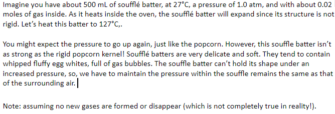 Imagine you have about 500 ml of soufflé batter, at 27°C, a pressure of 1.0 atm, and with about 0.02
moles of gas inside. As it heats inside the oven, the soufflé batter will expand since its structure is not
rigid. Let's heat this batter to 127°C,.
You might expect the pressure to go up again, just like the popcorn. However, this souffle batter isn't
as strong as the rigid popcorn kernel! Soufflé batters are very delicate and soft. They tend to contain
whipped fluffy egg whites, full of gas bubbles. The souffle batter can't hold its shape under an
increased pressure, so, we have to maintain the pressure within the souffle remains the same as that
of the surrounding air.
Note: assuming no new gases are formed or disappear (which is not completely true in reality!).
