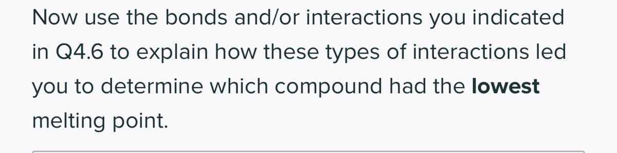 Now use the bonds and/or interactions you indicated
in Q4.6 to explain how these types of interactions led
you to determine which compound had the lowest
melting point.