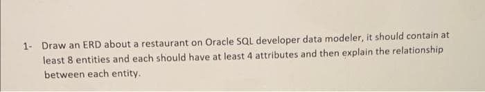 1- Draw an ERD about a restaurant on Oracle SQL developer data modeler, it should contain at
least 8 entities and each should have at least 4 attributes and then explain the relationship
between each entity.
