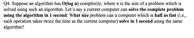 Q4. Suppose an algorithm has O(log n) complexity, where n is the size of a problem which is
solved using such an algorithm. Let's say a current computer can solve the complete problem
using the algorithm in 1 second. What size problem can a computer which is half as fast (i.e.,
each operation takes twice the time as the current computer) solve in 1 second using the same
algorithm?
