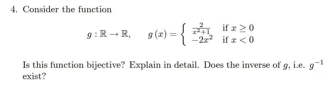 4. Consider the function
if x > 0
g : R – R,
g (x) =
{2
-2x2
if x < 0
Is this function bijective? Explain in detail. Does the inverse of
9,
i.e. g
exist?
