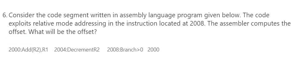 6. Consider the code segment written in assembly language program given below. The code
exploits relative mode addressing in the instruction located at 2008. The assembler computes the
offset. What will be the offset?
2000:Add(R2),R1 2004:DecrementR2
2008:Branch>0 2000

